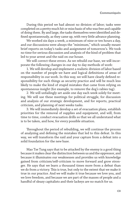 Communiqués  During this period we had almost no division of labor; tasks were completed on a pretty much hit or miss basis of who was free and capable of doing them. By and large, the tasks themselves were identified and de- fined spontaneously, as they came up, with very little advance planning.  We worked six days a week, a minimum of nine or ten hours a day, and our discussions were always the “minimum,” which usually meant brief reports on today’s tasks and assignment of tomorrow’s. We took no time for serious discussion and analysis of the kind of problem that led to your arrest and the raid on our house.  We will correct these errors. As we rebuild our base, we will incor- porate the following changes in our day to day methods of work:  1. We will develop and implement a realistic division of labor based on the number of people we have and logical definitions of areas of responsibility in our work. In this way, we will have clearly defined re- sponsibility for such things as security practice and will be much less likely to make the kind of stupid mistakes that came from relying on spontaneous insight (for example, to remove the dog’s rabies tag).  2. We will unfailingly set aside one day each week solely for meet- ing, We will use these meetings for political struggle, for discussion and analysis of our strategic development, and for reports, practical criticism, and planning of next weeks tasks.  3. We will immediately develop a set of evacuation plans, establish priorities for the removal of supplies and equipment, and will, from time to time, conduct evacuation drills so that we all understand what s to be taken, and how, for every possible situation.  Throughout the period of rebuilding, we will continue the process of analyzing and defining the mistakes that led to this defeat. In this way, we will transform the raid and your capture from a defeat into a solid foundation for the new base.  Mao Tse Tung says that to be attacked by the enemy is a good thing because it makes clear the distinction between us and the oppressor, and. because it lluminates our weaknesses and provides us with knowledge gained from criticism/self-criticism to move forward and grow stron- ger. He says that we learn a thousand times more from a defeat than we o from a victory. This is true, but only to the extent that we make it true in our practice. And we will make it true because we love you, and, we love freedom, and because we are part of the masses of people and a handful of sleazy capitalists and their lackeys are no match for us.  131 